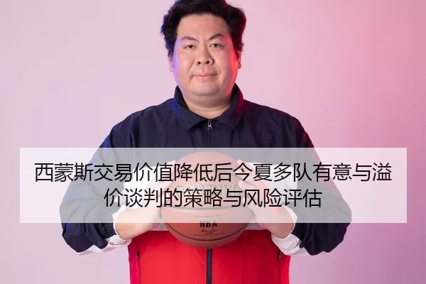 西蒙斯交易价值降低后今夏多队有意与溢价谈判的策略与风险评估